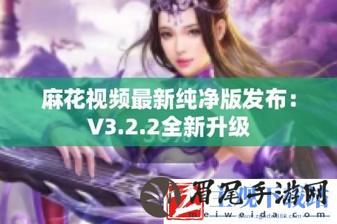 "麻花视频V3.2.2纯净版：热议狂潮下的新宠儿-科技圈的奇葩焦点！"