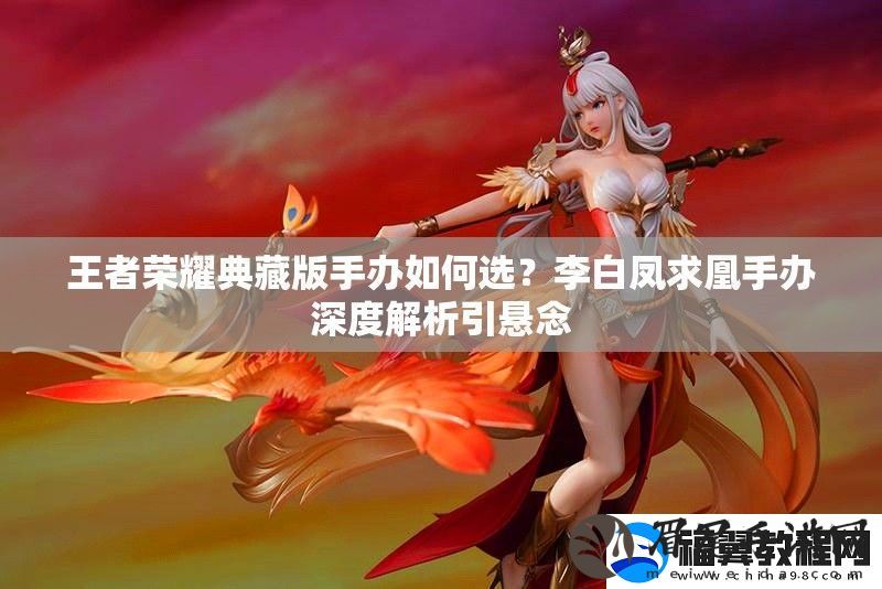 王者荣耀典藏版手办如何选-李白凤求凰手办深度解析引悬念