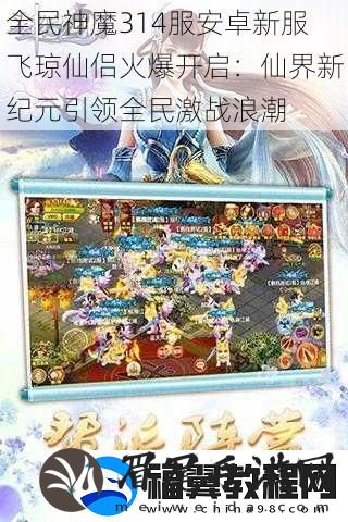 全民神魔314服安卓新服飞琼仙侣火爆开启：仙界新纪元引领全民激战浪潮