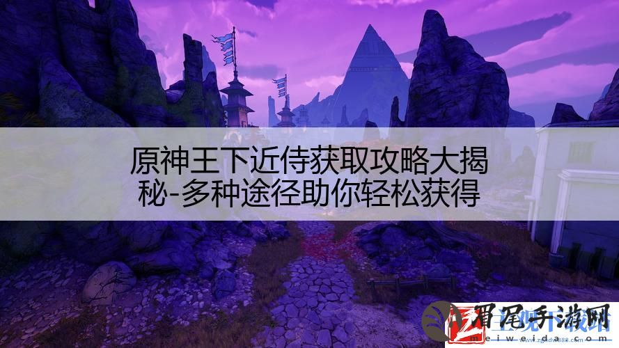 原神王下近侍获取攻略大揭秘-多种途径助你轻松获得