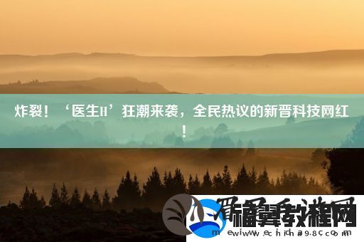 炸裂！‘医生H’狂潮来袭全民热议的新晋科技网红！