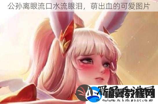公孙离眼流口水流眼泪-萌出血的可爱图片